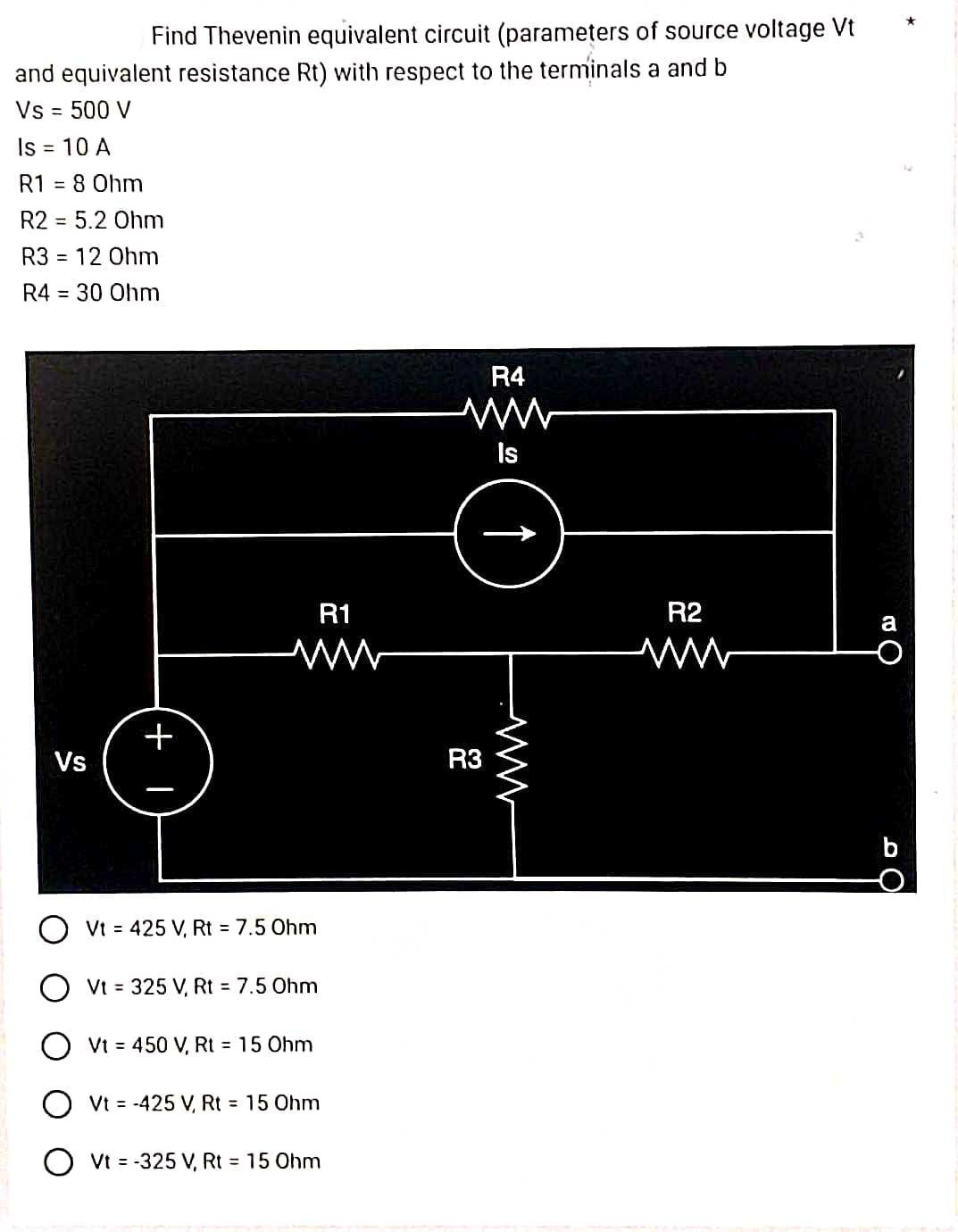 Find Thevenin equivalent circuit (parameters of source voltage Vt
and equivalent resistance Rt) with respect to the terminals a and b
Vs = 500 V
Is = 10 A
R1 = 8 0hm
R2 = 5.2 Ohm
R3
R4 = 30 Ohm
= 12 Ohm
Vs
+1
R1
ww
O Vt = 425 V, Rt = 7.5 Ohm
OVt = 325 V, Rt = 7.5 Ohm
OVt = 450 V, Rt = 15 Ohm
OVt = -425 V, Rt = 15 Ohm
O Vt = -325 V, Rt = 15 Ohm
R4
www
Is
R3
↑
R2
a
C
*