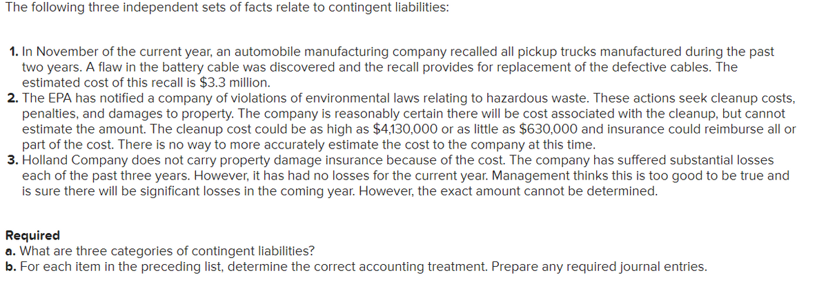 The following three independent sets of facts relate to contingent liabilities:
1. In November of the current year, an automobile manufacturing company recalled all pickup trucks manufactured during the past
two years. A flaw in the battery cable was discovered and the recall provides for replacement of the defective cables. The
estimated cost of this recall is $3.3 million.
2. The EPA has notified a company of violations of environmental laws relating to hazardous waste. These actions seek cleanup costs,
penalties, and damages to property. The company is reasonably certain there will be cost associated with the cleanup, but cannot
estimate the amount. The cleanup cost could be as high as $4,130,000 or as little as $630,000 and insurance could reimburse all or
part of the cost. There is no way to more accurately estimate the cost to the company at this time.
3. Holland Company does not carry property damage insurance because of the cost. The company has suffered substantial losses
each of the past three years. However, it has had no losses for the current year. Management thinks this is too good to be true and
is sure there will be significant losses in the coming year. However, the exact amount cannot be determined.
Required
a. What are three categories of contingent liabilities?
b. For each item in the preceding list, determine the correct accounting treatment. Prepare any required journal entries.