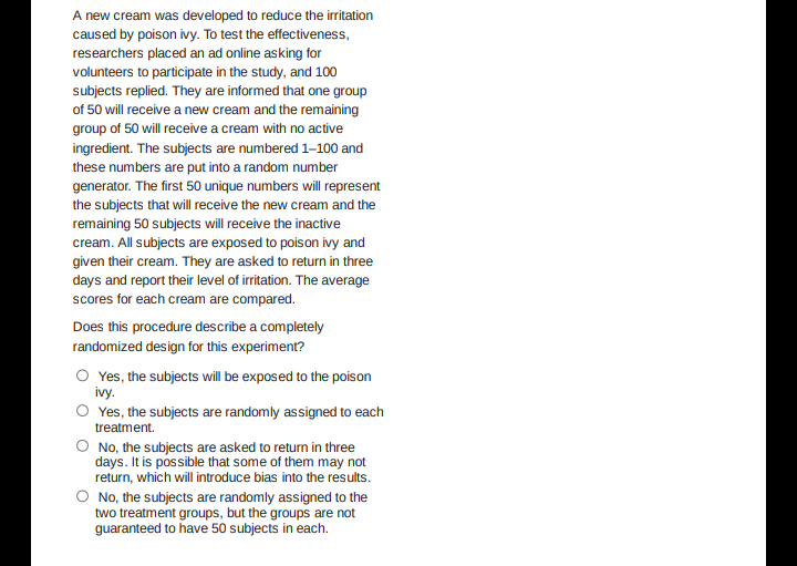 A new cream was developed to reduce the irritation
caused by poison ivy. To test the effectiveness,
researchers placed an ad online asking for
volunteers to participate in the study, and 100
subjects replied. They are informed that one group
of 50 will receive a new cream and the remaining
group of 50 will receive a cream with no active
ingredient. The subjects are numbered 1–100 and
these numbers are put into a random number
generator. The first 50 unique numbers will represent
the subjects that will receive the new cream and the
remaining 50 subjects will receive the inactive
cream. All subjects are exposed to poison ivy and
given their cream. They are asked to return in three
days and report their level of irritation. The average
scores for each cream are compared.
Does this procedure describe a completely
randomized design for this experiment?
O Yes, the subjects will be exposed to the poison
ivy.
O Yes, the subjects are randomly assigned to each
treatment.
O No, the subjects are asked to return in three
days. It is possible that some of them may not
return, which will introduce bias into the results.
O No, the subjects are randomly assigned to the
two treatment groups, but the groups are not
guaranteed to have 50 subjects in each.
