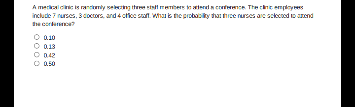 A medical clinic is randomly selecting three staff members to attend a conference. The clinic employees
include 7 nurses, 3 doctors, and 4 office staff. What is the probability that three nurses are selected to attend
the conference?
O 0.10
0.13
0.42
O 0.50
