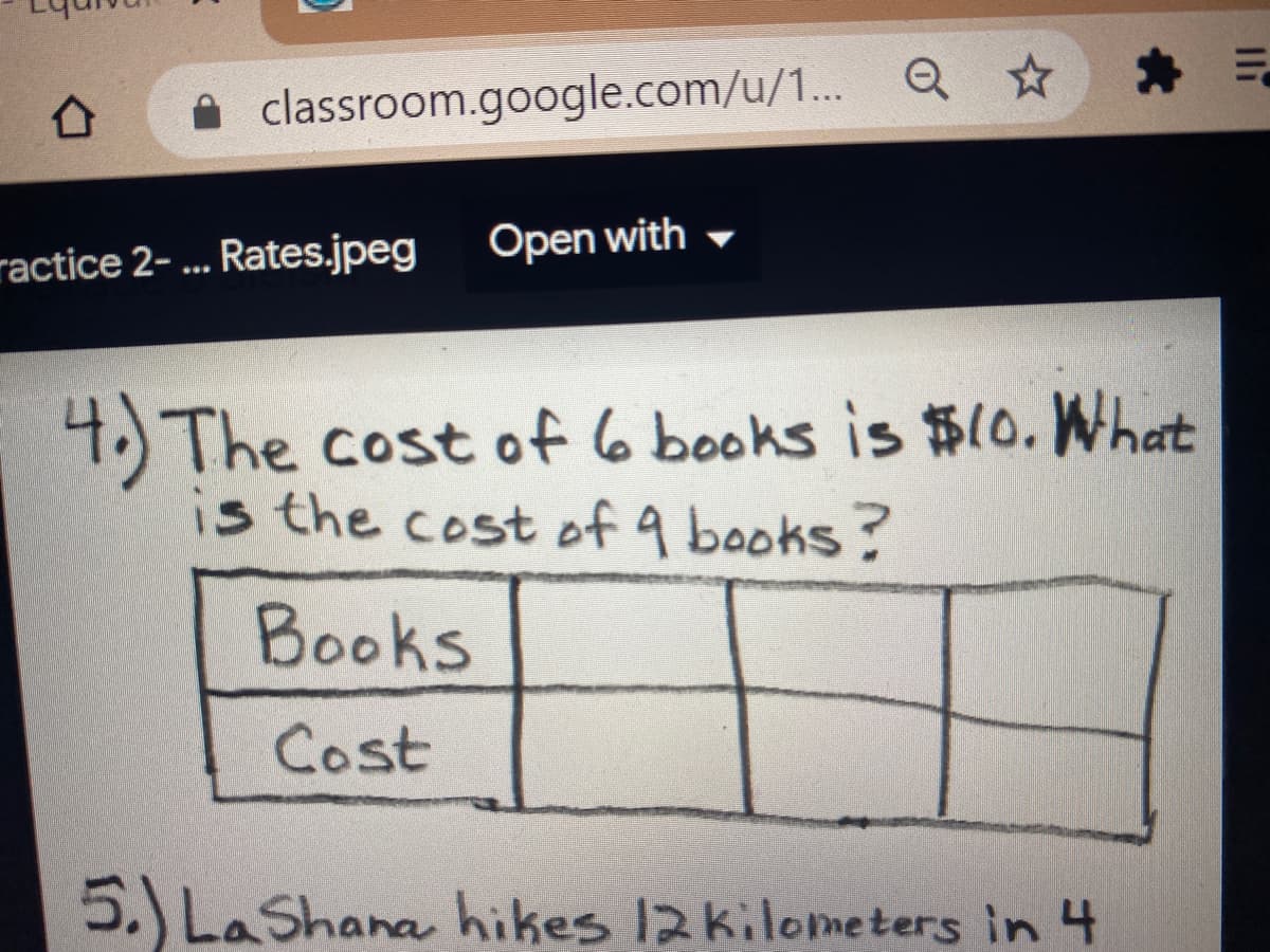 A classroom.google.com/u/1... Q ☆
Open with
ractice 2-... Rates.jpeg
4 The cost of 6 books is $o. What
is the cost of 9 books?
Books
Cost
5.) LaShana hikes 12kilometers in 4
Il
