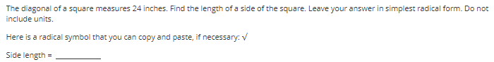 The diagonal of a square measures 24 inches. Find the length of a side of the square. Leave your answer in simplest radical form. Do not
include units.
Here is a radical symbol that you can copy and paste, if necessary: V
Side length
