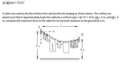 90 (KN m) = 20.627
A cable was used to dry the clothes from wet laundry by hanging as shown below. The clothes are
placed such that it approximately loads the cable by a uniform q(x) = q0. IfI = 10 m, hA = 5 m, and hB = 4
m, compute the maximum force in the cable for its minimum distance to the ground by 3 m.
A
B
he
