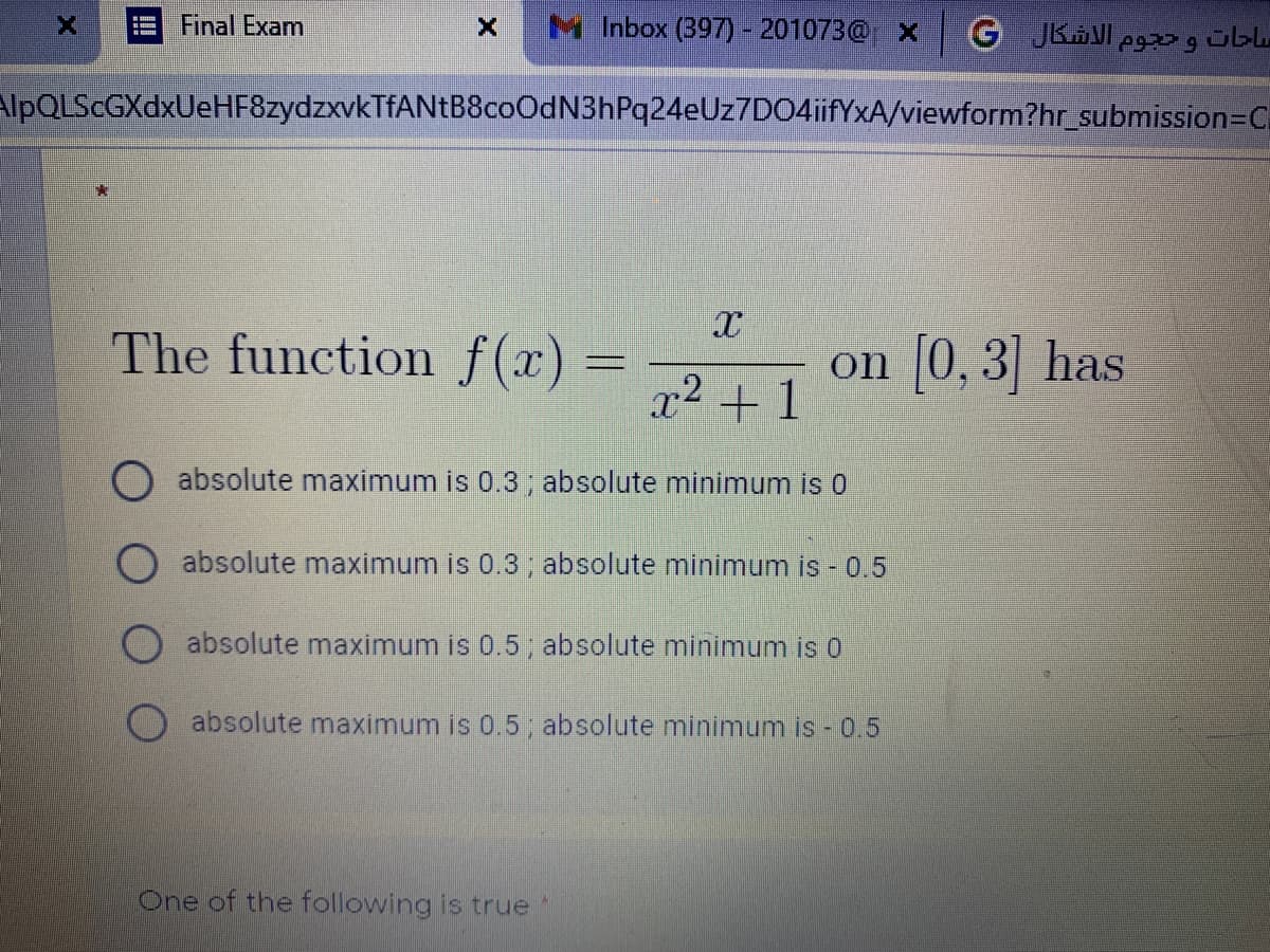 Final Exam
M Inbox (397)- 201073@ X
G JKAVI eg übu
AlpQLScGXdxUeHF8zydzxvkTfANtB8coOdN3hPq24eUz7D04iifYxA/viewform?hr_submission=C
The function f(x)% =
on [0, 3] has
x2 + 1
O absolute maximum is 0.3, absolute minimum is 0
absolute maximum is 0.3; absolute minimum is - 0.5
absolute maximum is 0.5, absolute minimum is 0
absolute maximum is 0.5 absolute minimum is - 0.5
One of the following is true
