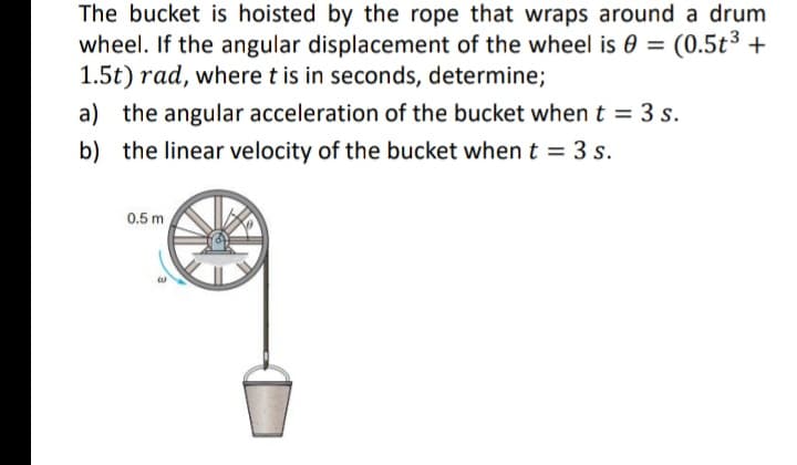The bucket is hoisted by the rope that wraps around a drum
wheel. If the angular displacement of the wheel is 0 = (0.5t³ +
1.5t) rad, where t is in seconds, determine;
a) the angular acceleration of the bucket when t = 3 s.
b) the linear velocity of the bucket when t = 3 s.
0.5 m
