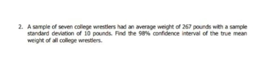 2. A sample of seven college wrestlers had an average weight of 267 pounds with a sample
standard deviation of 10 pounds. Find the 98% confidence interval of the true mean
weight of all college wrestlers.
