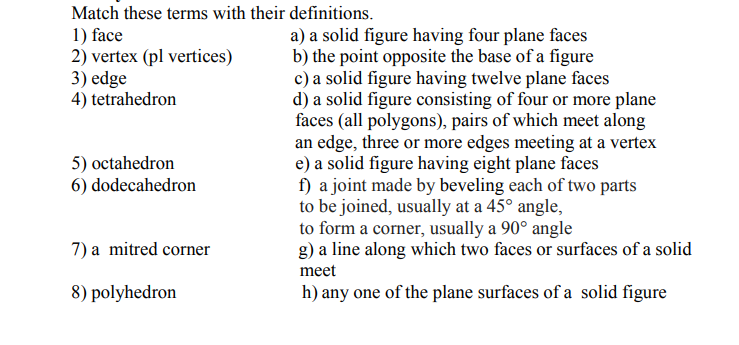 Match these terms with their definitions.
1) face
2) vertex (pl vertices)
3) edge
4) tetrahedron
a) a solid figure having four plane faces
b) the point opposite the base of a figure
c) a solid figure having twelve plane faces
d) a solid figure consisting of four or more plane
faces (all polygons), pairs of which meet along
an edge, three or more edges meeting at a vertex
e) a solid figure having eight plane faces
f) a joint made by beveling each of two parts
to be joined, usually at a 45° angle,
to form a corner, usually a 90° angle
g) a line along which two faces or surfaces of a solid
5) octahedron
6) dodecahedron
7) a mitred corner
meet
8) polyhedron
h) any one of the plane surfaces of a solid figure
