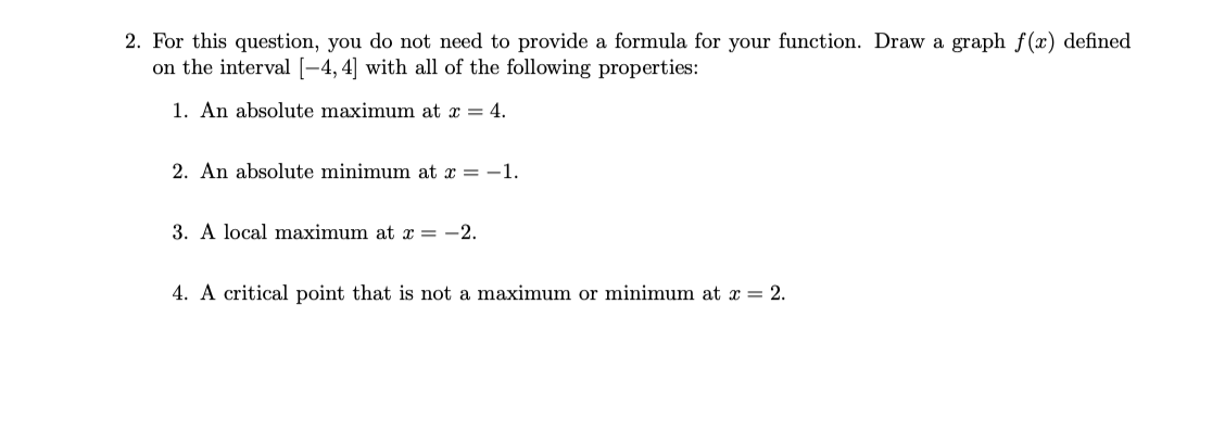 2. For this question, you do not need to provide a formula for your function. Draw a graph f(x) defined
on the interval [-4, 4] with all of the following properties:
1. An absolute maximum at x = 4.
2. An absolute minimum at x = -1.
3. A local maximum at x =
-2.
4. A critical point that is not a maximum or minimum at x = 2.
