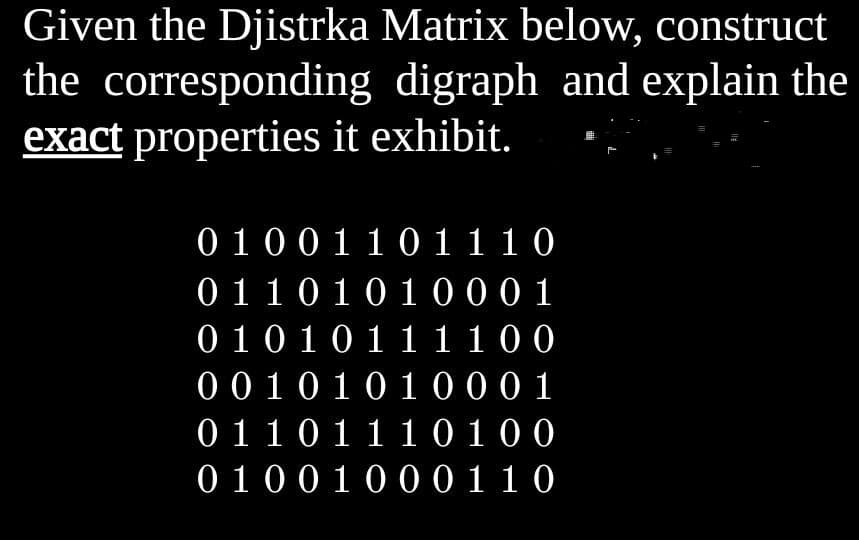 Given the Djistrka Matrix below, construct
the corresponding digraph and explain the
exact properties it exhibit.
0 100 110 1 1 10
0110101000 1
0101011 1100
00 10101000 1
01101110100
0 1001000110
