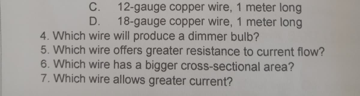 C.
12-gauge copper wire, 1 meter long
D.
18-gauge copper wire, 1 meter long
4. Which wire will produce a dimmer bulb?
5. Which wire offers greater resistance to current flow?
6. Which wire has a bigger cross-sectional area?
7. Which wire allows greater current?
