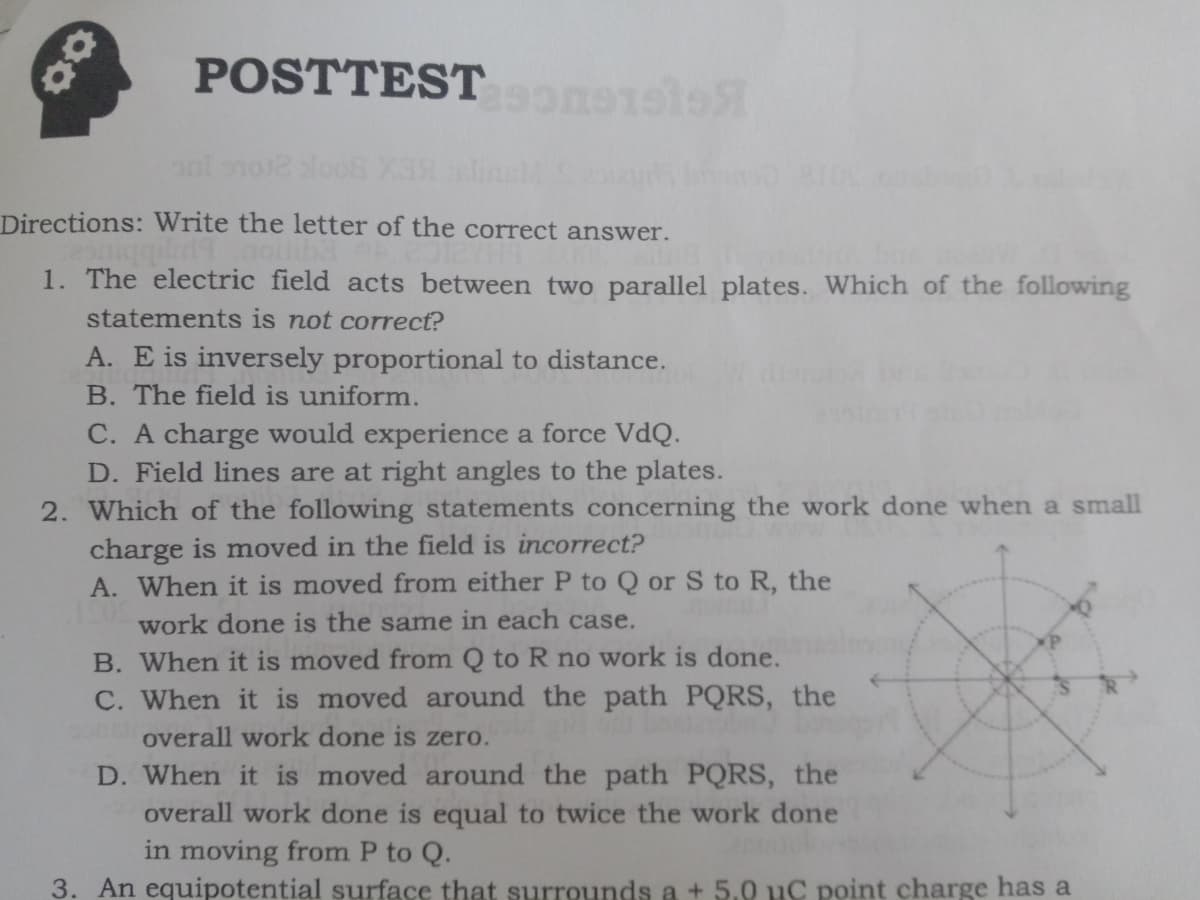 POSTTEST
Directions: Write the letter of the correct answer.
1. The electric field acts between two parallel plates. Which of the following
statements is not correct?
A. E is inversely proportional to distance.
B. The field is uniform.
C. A charge would experience a force VdQ.
D. Field lines are at right angles to the plates.
2. Which of the following statements concerning the work done when a small
charge is moved in the field is incorrect?
A. When it is moved from either P to Q or S to R, the
work done is the same in each case.
B. When it is moved from Q to R no work is done.
C. When it is moved around the path PQRS, the
overall work done is zero.
D. When it is moved around the path PQRS, the
overall work done is equal to twice the work done
in moving from P to Q.
3. An equipotential surface that surrounds a + 5.0 uC point charge has a
