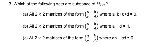 3. Which of the following sets are subspace of M2x2?
(a) All 2 x 2 matrices of the form ( ) where a+b+c+d = 0.
(b) All 2 x 2 matrices of the form
where a + d = 1.
(c) All 2 x 2 matrices of the form (a 2) v
where ab – cd = 0.
