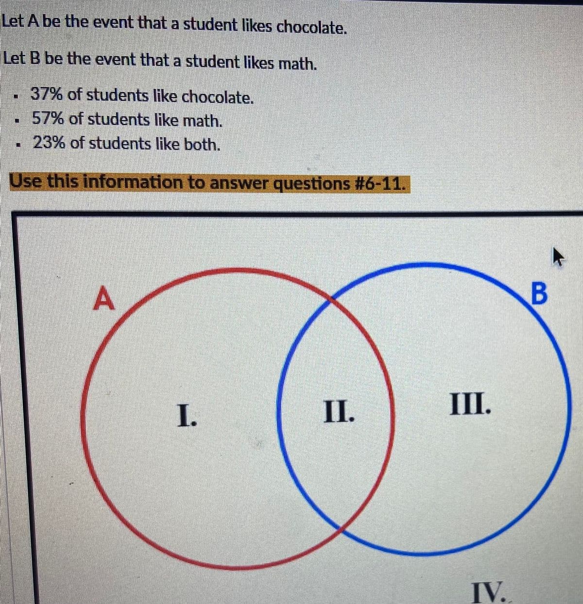 Let A be the event that a student likes chocolate.
Let B be the event that a student likes math.
37% of students like chocolate.
57% of students like math.
23% of students like both.
Use this information to answer questions #6-11.
A
II.
I.
III.
IV.
B