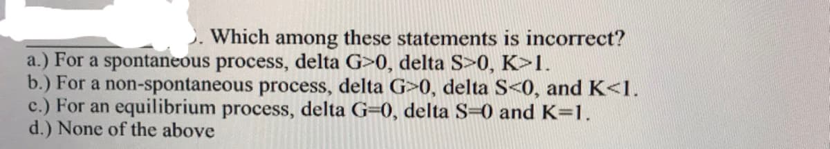 Which among these statements is incorrect?
a.) For a spontaneous process, delta G>0, delta S>0, K>1.
b.) For a non-spontaneous process, delta G>0, delta S<0, and K<1.
c.) For an equilibrium process, delta G=0, delta S=0 and K=1.
d.) None of the above
