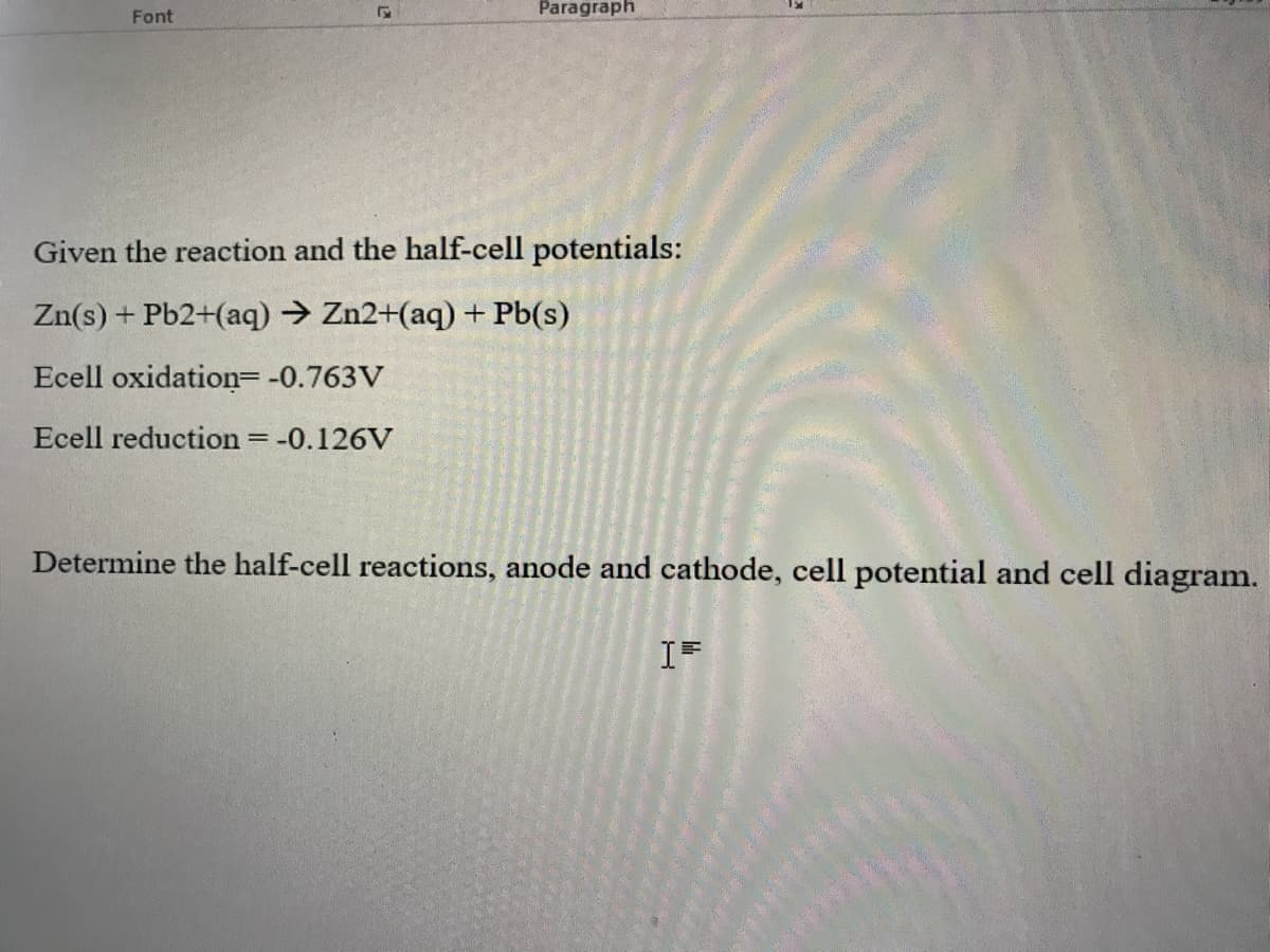 Paragraph
Font
Given the reaction and the half-cell potentials:
Zn(s) + Pb2+(aq) → Zn2+(aq) + Pb(s)
Ecell oxidation= -0.763V
Ecell reduction = -0.126V
Determine the half-cell reactions, anode and cathode, cell potential and cell diagram.
