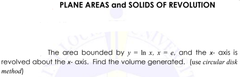 PLANE AREAS and SOLIDS OF REVOLUTION
The area bounded by y = In x, x = e, ɑnd the x- axis is
revolved about the x- axis. Find the volume generated. (use circular disk
method)
