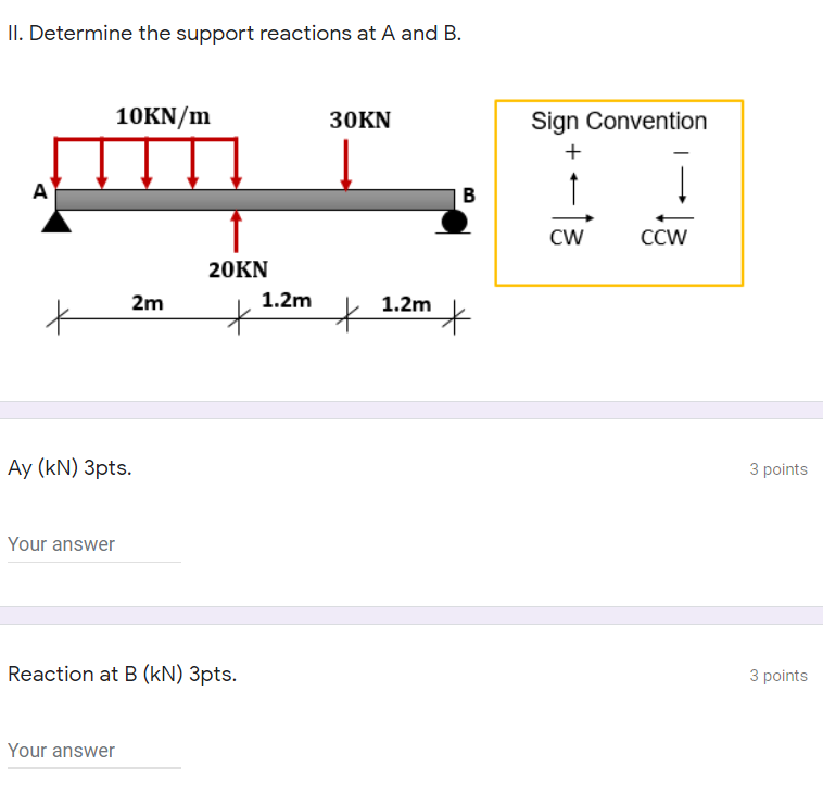 II. Determine the support reactions at A and B.
10KN/m
30KN
Sign Convention
+
A
CW
CCW
20KN
1.2m
1.2m
2m
Ay (kN) 3pts.
3 points
Your answer
Reaction at B (kN) 3pts.
3 points
Your answer
