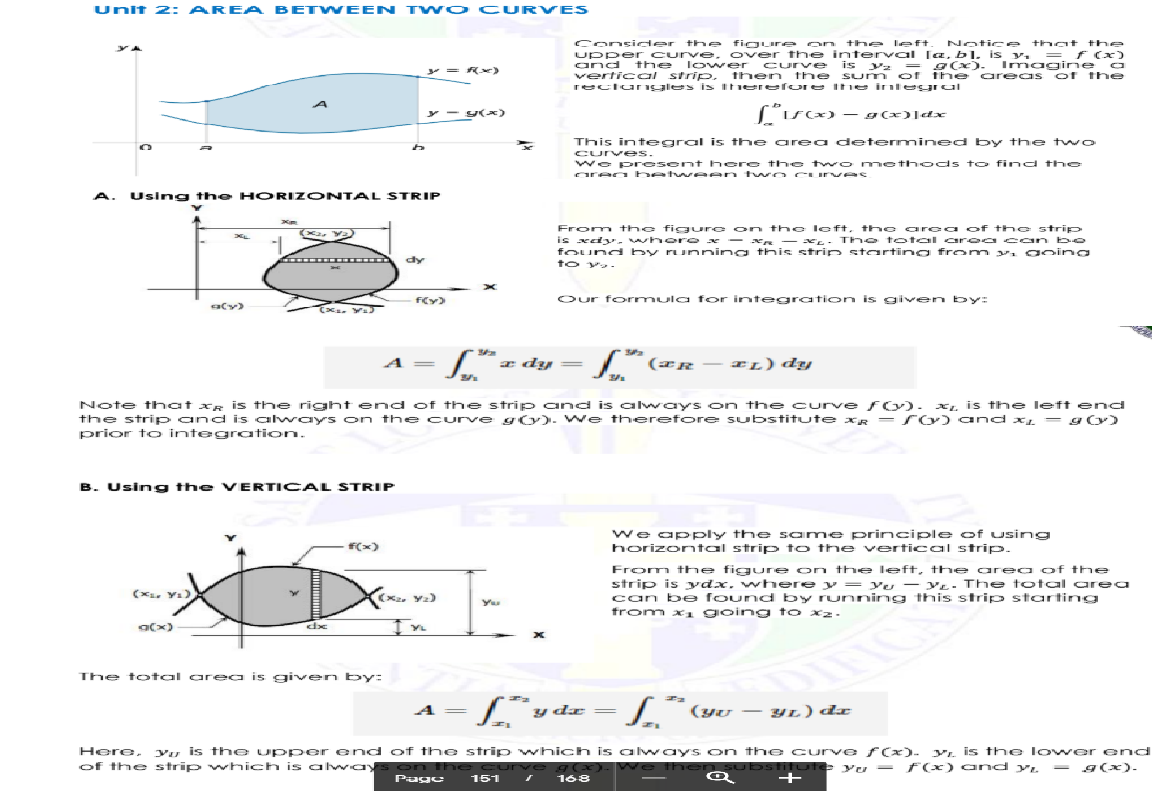 Unit 2: AREA BETWEEN TW o CURVES
Consider t he fig ure on
upper curve. over t he interval [a, b], is y, = f (x)
and the
vertical strip. then the sum of the
reclurngles is Ihhere fore Ihe inte gral
the leeft.
Notice that the
l ower curve is y 2 =
g(x). Imagi ne a
are as of t he
y = Rx)
y - Y(x)
("isx) - g(x)]dx
This integral is the area determined by the two
Curves.
We pr esent here t he tw o met hods to find the
area hetween two cuurves
A. Usig the H ORIZONTAL STRIP
From the fig ure on the left, tho area of the strip
is xdy- whor e x - xR - xL- The t otal aroa coan be
found by running this strip starting froom vi goina
dy
to v.
f(y)
Our formula for integration is given bby:
CX. Y
A =
a dy =
IL) dy
Note that xg is the right end of the strip a nd is always n the curve f O). x. is the lleft enc
the stri p and is alwaYs on the curve go). We therefore substitute xR = rO) and x = g0)
prior to integroation.
B. Using the VERTICAL STRIP
we apply the same principle of using
horizontal strip to the vertical strip.
f(x)
From the figure on the left, the area of the
strip is ydx. where y = Yu - YL. The total area
can be found by running this strip starting
from x1 going to x2.
The total area is given by:
| y dz =
/ (yu -– yL) dx
A =
Yu is th e upper end of the strip which is always on the curve (x). yı. is the lower e nd
We th
Here,
of the strip which is always on the curve g(x).
e then Substifute yu - F(x) and y. - g(x).
Puge
151
168
+
