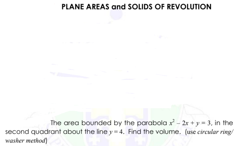 PLANE AREAS and SOLIDS OF REVOLUTION
The area bounded by the parabola x² – 2x + y = 3, in the
second quadrant about the line y = 4. Find the volume. (use circular ring/
washer method)
