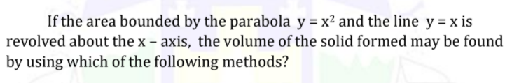 If the area bounded by the parabola y = x² and the line y = x is
revolved about the x – axis, the volume of the solid formed may be found
by using which of the following methods?

