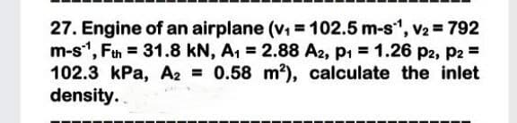 27. Engine of an airplane (v =102.5 m-s", V2 = 792
m-s", Ftn = 31.8 kN, A1 = 2.88 A2, p1 = 1.26 p2, P2 =
102.3 kPa, A2 0.58 m?), calculate the inlet
density.

