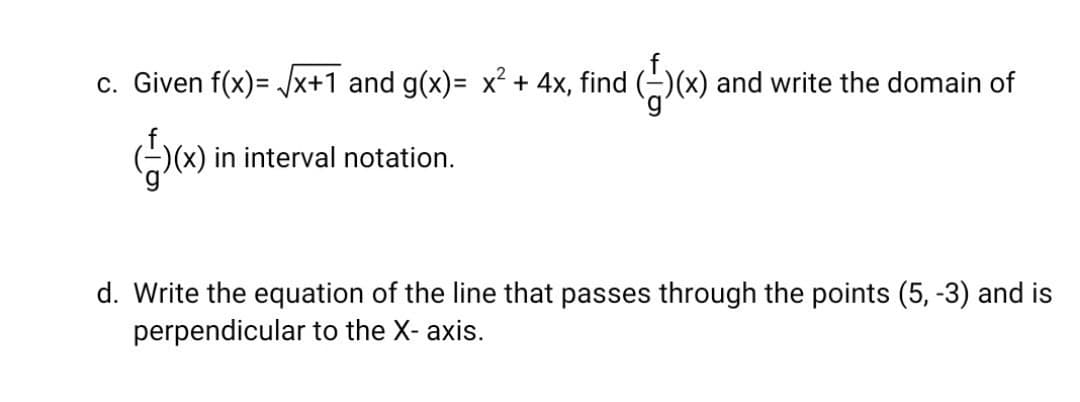 c. Given f(x)= Jx+1 and g(x)= x² + 4x, find (-)(x) and write the domain of
)(x) in interval notation.
d. Write the equation of the line that passes through the points (5, -3) and is
perpendicular to the X- axis.
