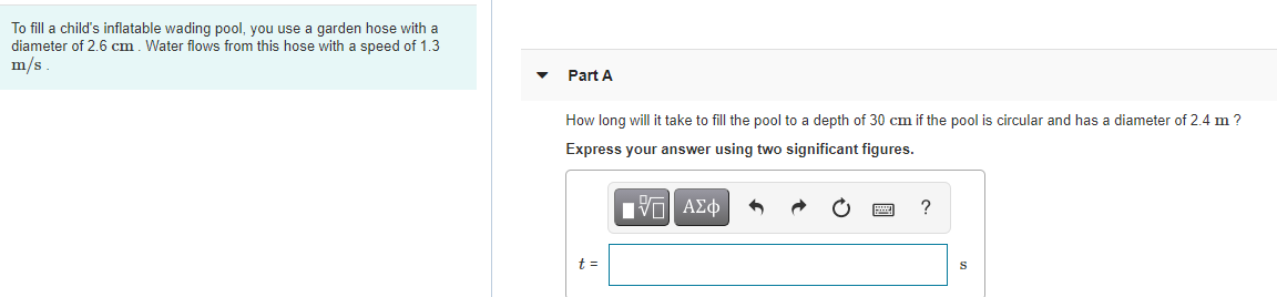 To fill a child's inflatable wading pool, you use a garden hose with a
diameter of 2.6 cm. Water flows from this hose with a speed of 1.3
m/s
Part A
How long will it take to fill the pool to a depth of 30 cm if the pool is circular and has a diameter of 2.4 m ?
Express your answer using two significant figures.
t =
