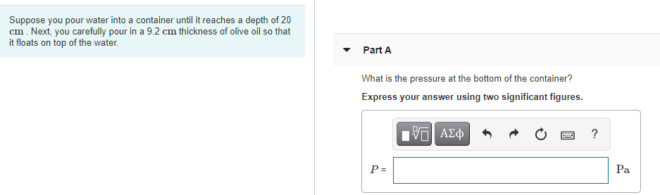 Suppose you pour water into a container until it reaches a depth of 20
cm. Next, you carefully pour in a 9.2 cm thickness of olive oil so that
it floats on top of the water.
Part A
What is the pressure at the bottom of the container?
Express your answer using two significant figures.
?
P =
Pa
