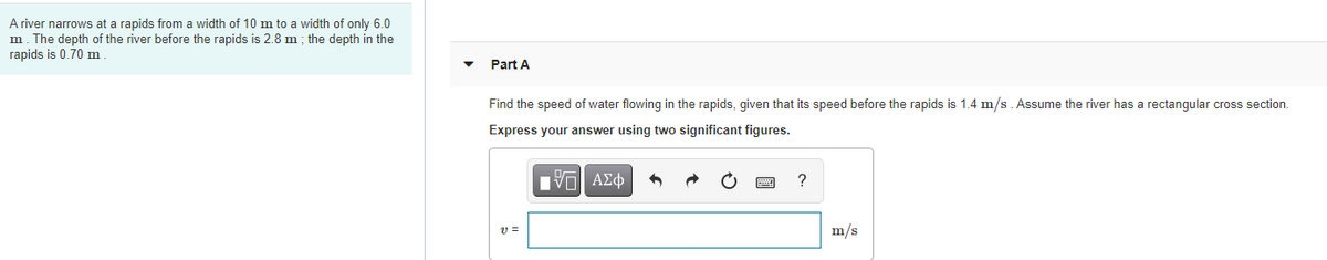 A river narrows at a rapids from a width of 10 m to a width of only 6.0
m. The depth of the river before the rapids is 2.8 m ; the depth in the
rapids is 0.70 m
Part A
Find the speed of water flowing in the rapids, given that its speed before the rapids is 1.4 m/s . Assume the river has a rectangular cross section.
Express your answer using two significant figures.
Hνα ΑΣφ
m/s
