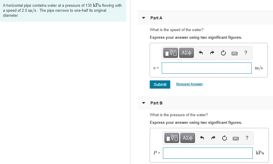 A horizontal pipe contains water at a pressure of 130 kPa flowing with
a speed of 2.0 m/s . The pipe narrows to one-half its original
diameter.
Part A
What is the speed of the water?
Express your answer using two significant figures.
V ΑΣφ
?
v =
m/s
Submit
Request Answer
Part B
What is the pressure of the water?
Express your answer using two significant figures.
?
P =
kPa
