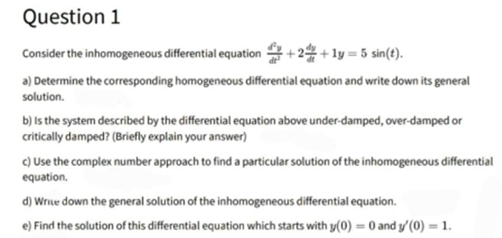 Question 1
Consider the inhomogeneous differential equation+2+1y = 5 sin(t).
a) Determine the corresponding homogeneous differential equation and write down its general
solution.
b) is the system described by the differential equation above under-damped, over-damped or
critically damped? (Briefly explain your answer)
c) Use the complex number approach to find a particular solution of the inhomogeneous differential
equation.
d) Write down the general solution of the inhomogeneous differential equation.
e) Find the solution of this differential equation which starts with y(0) : 0 and y'(0) = 1.
