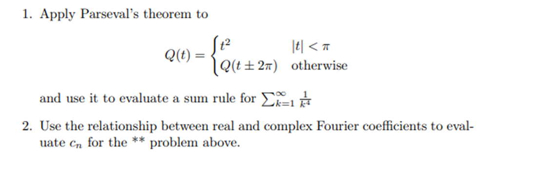 1. Apply Parseval's theorem to
Q(t) =
- {₁² (²+2=
|t| <T
Q(t±2π) otherwise
and use it to evaluate a sum rule for k=1
2. Use the relationship between real and complex Fourier coefficients to eval-
for the ** problem above.
uate Cn