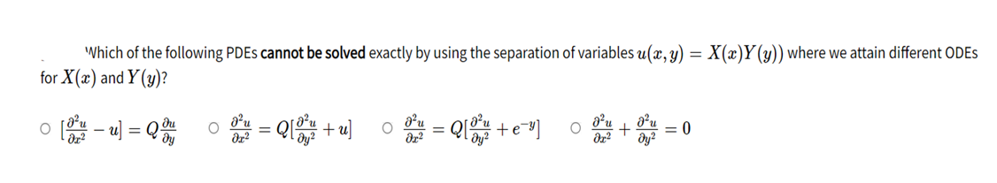 Which of the following PDEs cannot be solved exactly by using the separation of variables u(x, y) = X(x)Y(y)) where we attain different ODES
for X(x) and Y(y)?
0 [u] = Q du
= Q[+u]
O
=
=Q[ +e="] O
= 0
ər²
dy²