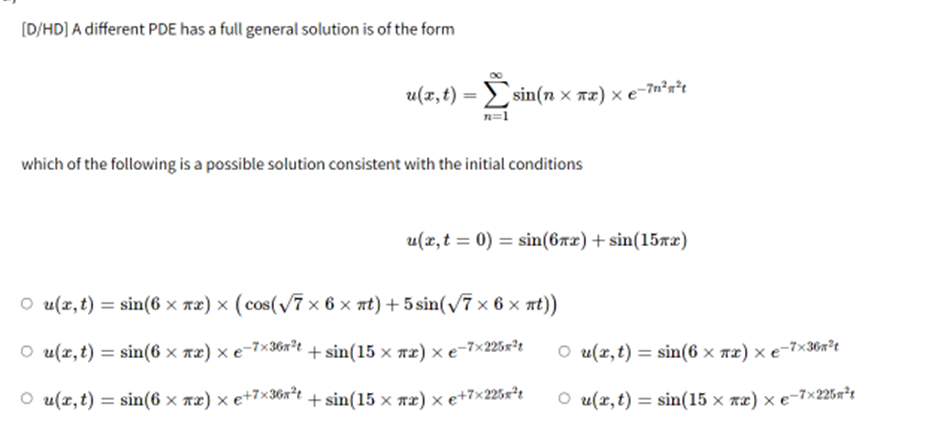 [D/HD] A different PDE has a full general solution is of the form
which of the following is a possible solution consistent with the initial conditions
○ u(x, t) = sin(6 × x) × (cos(√7×6× t) +5 sin(√7×6× t))
○ u(x, t) = sin(6 × πx) × e-7×36x²t + sin(15 × xx) × e-7×225x²t
○ u(x, t) = sin(6 × xx) × €+7×36x²t + sin(15 × πx) × e+7×225x²t
u(x, t)=sin(n xx) x e-7n²²t
u(x, t0) = sin(6x)+sin(15x)
○ u(x, t) = sin(6 × πx) × e-7×36n²t
○ u(x, t) = sin(15 × xx) × e-7×225²t