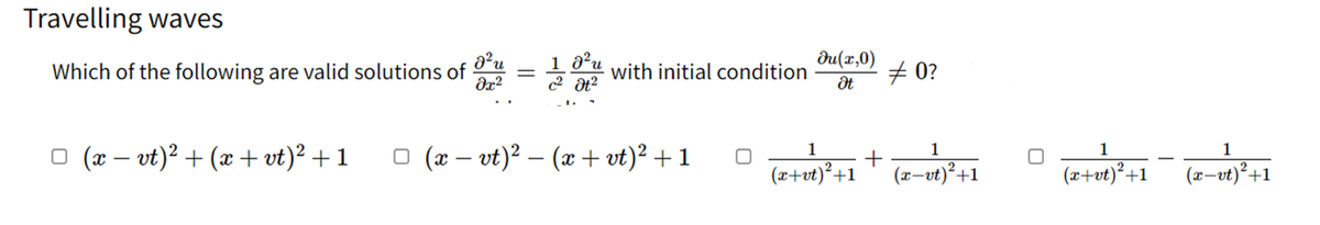 Travelling waves
Which of the following are valid solutions of
d²u
dx²
1.0²u
c² Ət²
□ (x − vt)² + (x+vt)² +1
□ (x − vt)² – (x+vt)² + 1
du(x,0)
with initial condition
0?
Ət
□
1
1
(z+vt) ² +1 + (z-xt) ² +1
c-vt
1
1
(x+ut) ²+1 (z-vt) ² +1
(x+vt)²+1