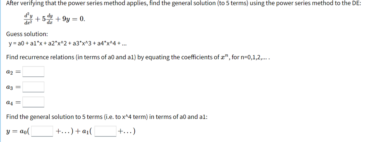 After verifying that the power series method applies, find the general solution (to 5 terms) using the power series method to the DE:
d'y
+5.dy
+ 9y = 0.
dæ?
dæ
Guess solution:
y = a0 + a1*x + a2*x^2+ a3*x^3 + a4*x^4 + ...
Find recurrence relations (in terms of a0 and a1) by equating the coefficients of x", for n=0,1,2,....
az =
az =
a4 =
Find the general solution to 5 terms (i.e. to x^4 term) in terms of a0 and al:
= ao(
+...) + a1(
+...)
y =
