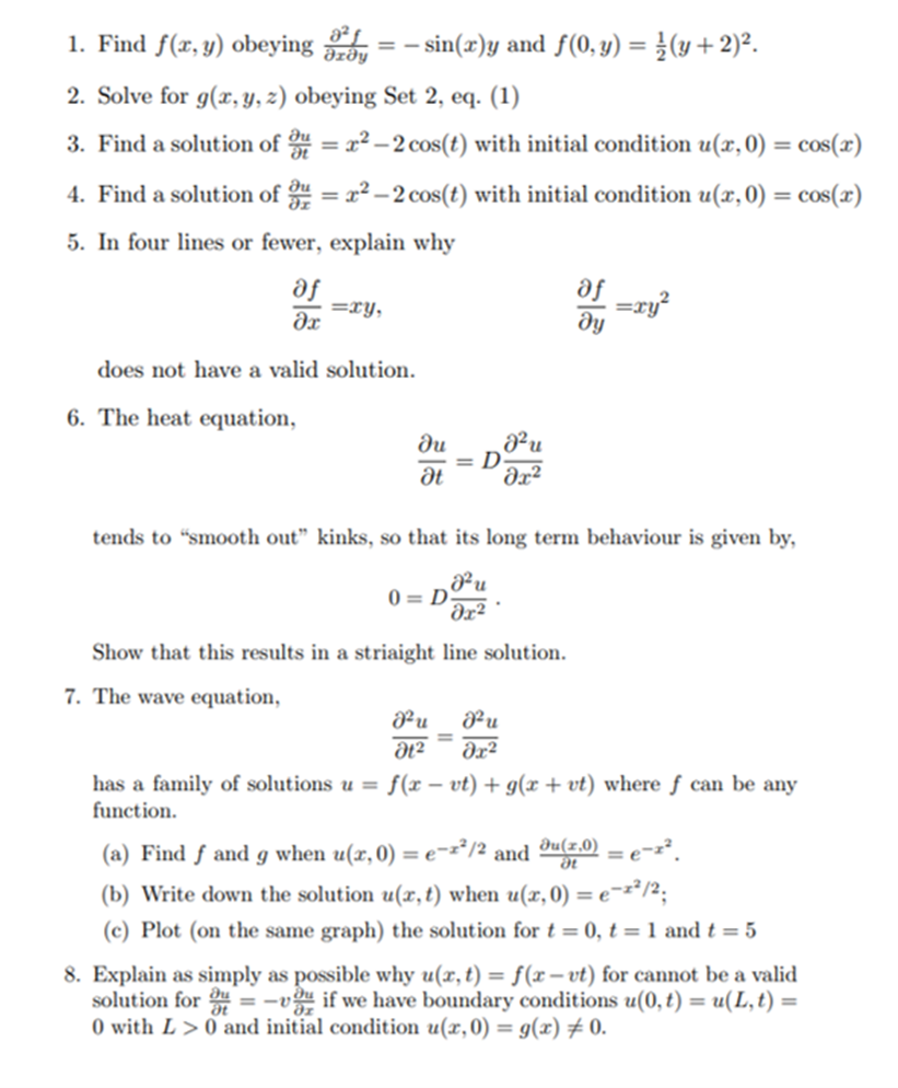 1. Find f(x, y) obeying
a² £_
Əzðy
- sin(x)y and f(0, y) = }(y + 2)².
2. Solve for g(x, y, z) obeying Set 2, eq. (1)
3. Find a solution of = x² – 2 cos(t) with initial condition u(x,0) = cos(x)
4. Find a solution of u = x2 -2 cos(t) with initial condition u(x,0) = cos(x)
%3D
5. In four lines or fewer, explain why
af -ry
se
=xy,
dx
ду
does not have a valid solution.
6. The heat equation,
du
= D
dx²
tends to “smooth out" kinks, so that its long term behaviour is given by,
0 = D
Əx²
Show that this results in a striaight line solution.
7. The wave equation,
Pu
Pu
has a family of solutions u = f(x – vt) + g(x + vt) where ƒ can be any
function.
(a) Find f and g when u(x,0) = e=z*/2 and ®u(z.0) = e-z².
*/2;
(b) Write down the solution u(x, t) when u(x,0) = e°
(c) Plot (on the same graph) the solution fort=0, t = 1 and t = 5
8. Explain as simply as possible why u(x, t) = f(r – vt) for cannot be a valid
solution for = -v if we have boundary conditions u(0, t) = u(L,t) =
O with L > 0 and initial condition u(x,0) = g(x) # 0.
