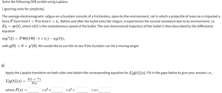 Solve the following ODE proble using Laplace.
[Ignoring units for simplicity]
The average electromagnetic railgun on a Gundam consists of a frictionless, open-to-the-environment, rail in which a projectile of mass m is imparted a
force F from time t = 0 to time t = t₁. Before and after the bullet exits the railgun, it experiences the normal resistance due to its environment, i.e.
FR = n(t), where v(t) is the instanteneous speed of the bullet. The one-dimensional trajectory of the bullet is then described by the differential
equation
my" (t) = F(t) (-t+t₁)-ny' (t),
with y(0) = 0 = y'(0). We would like to use this to see if the Gundam can hit a moving target.
a)
Apply the Lapalce transform on both sides and obtain the corresponding equation for Lly(t)](s). Fill in the gaps below to give your answer, i.e.,
F(1-¹)
Ly(t)](s) =
P(s)
where P(s):
X8³+
X8² +
X8+