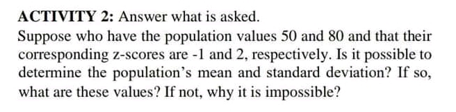 ACTIVITY 2: Answer what is asked.
Suppose who have the population values 50 and 80 and that their
corresponding z-scores are -1 and 2, respectively. Is it possible to
determine the population's mean and standard deviation? If so,
what are these values? If not, why it is impossible?
