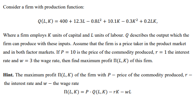 Consider a firm with production function:
Q(L, K) = 400 + 12.3L – 0.8L? + 10.1K – 0.3K² + 0.2LK,
Where a firm employs K units of capital and L units of labour. Q describes the output which the
firm can produce with these inputs. Assume that the firm is a price taker in the product market
and in both factor markets. If P = 10 is the price of the commodity produced, r = 1 the interest
rate and w = 3 the wage rate, then find maximum profit II(L, K) of this firm.
Hint. The maximum profit II(L, K) of the firm with P – price of the commodity produced, r –
the interest rate and w – the wage rate
I(L, K) = P · Q(L, K) – rK – wL
