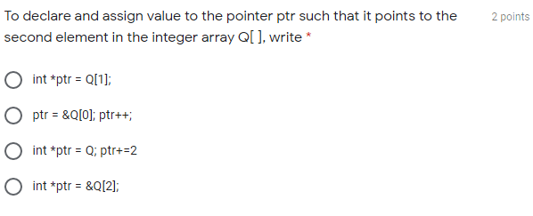 To declare and assign value to the pointer ptr such that it points to the
2 points
second element in the integer array Q[ ], write *
O int *ptr = Q[1];
O ptr = &Q[0]; ptr++;
O int *ptr = Q; ptr+=2
O int *ptr = &Q[2];
