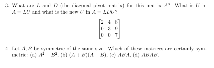 3. What are L and D (the diagonal pivot matrix) for this matrix A? What is U in
A = LU and what is the new U in A = LDU?
2 4 8
0 3 9
0 0 7
4. Let A, B be symmetric of the same size. Which of these matrices are certainly sym-
metric: (a) A? — В?, (Ь) (А + В)(А — В), (с) АВА, (d) АВАВ.
