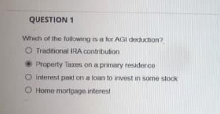 QUESTION 1
Which of the following is a for AGI deduction?
O Traditional IRA contribution
Property Taxes on a primary residence
Interest paid on a loan to invest in some stock
O Home mortgage interest
