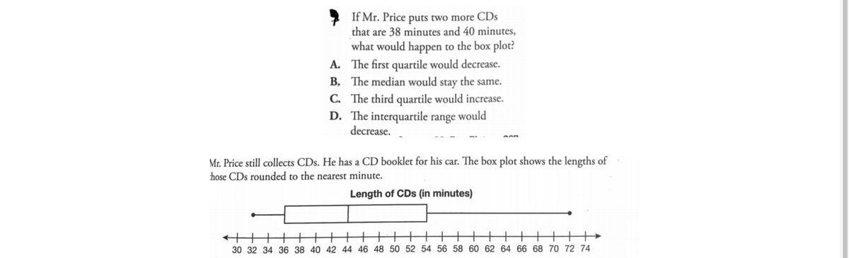 If Mr. Price puts two more CDs
that are 38 minutes and 40 minutes,
what would happen to the box plot?
A. The first quartile would decrease.
B, The median would stay the same.
C. The third quartile would increase.
D. The interquartile range would
decrease.
Mr. Price still collects CDs. He has a CD booklet for his car. The box plot shows the lengths of
hose CDs rounded to the nearest minute.
Length of CDs (in minutes)
++++HH
30 32 34 36 38 40 42 44 46 48 50 52 54 56 58 60 62 64 66 68 70 72 74
+
十+|||
