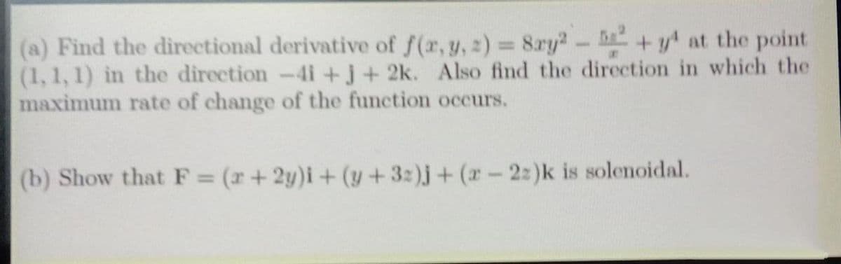 (a) Find the directional derivative of f(r, y, 2) = 8ry2- +y at the point
(1, 1, 1) in the direction-4i +j+ 2k. Also find the direction in which the
maximum rate of change of the function occurs.
%3D
(b) Show that F = (r+ 2y)i+ (y +32)j+ (r-2:)k is solenoidal.
%3D
