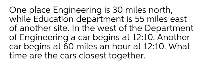 One place Engineering is 30 miles north,
while Education department is 55 miles east
of another site. In the west of the Department
of Engineering a car begins at 12:10. Another
car begins at 60 miles an hour at 12:10. What
time are the cars closest together.
