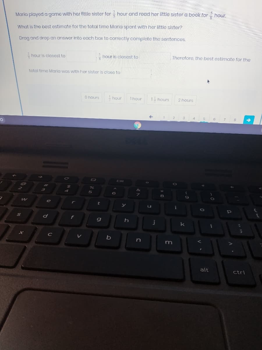 hour.
Maria played a game with her little sister for hour and read her little sister a book for 5
What is the best estimate for the total time Maria spent with her little sister?
Drag and drop an answer into each box to correctly complete the sentences,
hour is closest to
hour is closest to
Therefore, the best estimate for the
total timo Maria was with her sister is close to
O hours
- hour
1hour
I- hours
2 hours
2
3
4
6
DII
%23
%24
&
e
f
k
C
V
n
alt
ctrl
