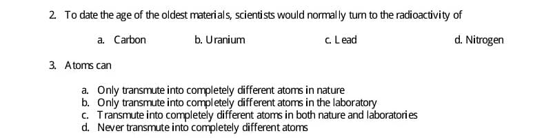 2. To date the age of the oldest material s, scientists would normally tun to the radioactivity of
a. Carbon
b. Uranium
c. L ead
d. Nitrogen
3. Atoms can
a. Only transmute into completely different atoms in nature
b. Only transmute into completely different atoms in the laboratory
c. Transmute into completely different atoms in both nature and laboratori es
d. Never transmute into completely different atoms
