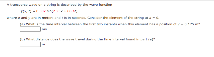 A transverse wave on a string is described by the wave function
y(x, t) = 0.332 sin(2.25x + 88.4t)
where x and y are in meters and t is in seconds. Consider the element of the string at x = 0.
(a) What is the time interval between the first two instants when this element has a position of y = 0.175 m?
ms
(b) What distance does the wave travel during the time interval found in part (a)?

