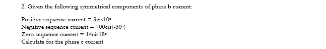 2. Given the following symmetrical components of phase b current:
Positive sequence current = 3cis10-
Negative sequence current = 700cis(-30-)
Zero sequence current = 14cis18-
Calculate for the phase c current
